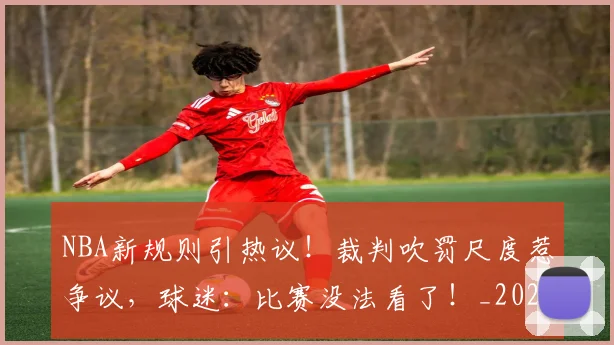 NBA新规则引热议！裁判吹罚尺度惹争议，球迷：比赛没法看了！_20260702165226