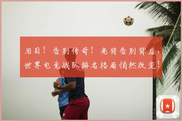 泪目!告别传奇!老将告别背后,世界电竞战队排名格局悄然改变!
