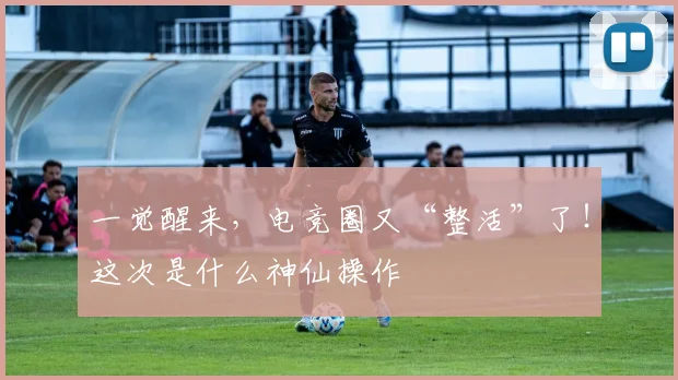 一觉醒来，电竞圈又“整活”了！这次是什么神仙操作