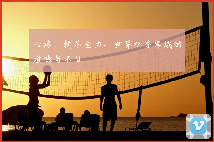 心疼！拼尽全力，世界杯季军战的遗憾与不甘