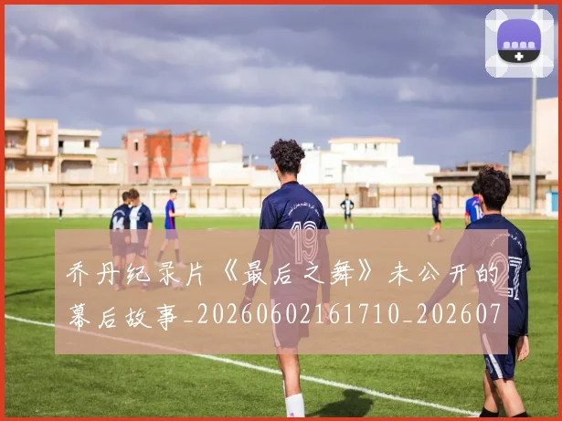 乔丹纪录片《最后之舞》未公开的幕后故事_20260602161710_20260703212713