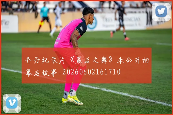 乔丹纪录片《最后之舞》未公开的幕后故事_20260602161710