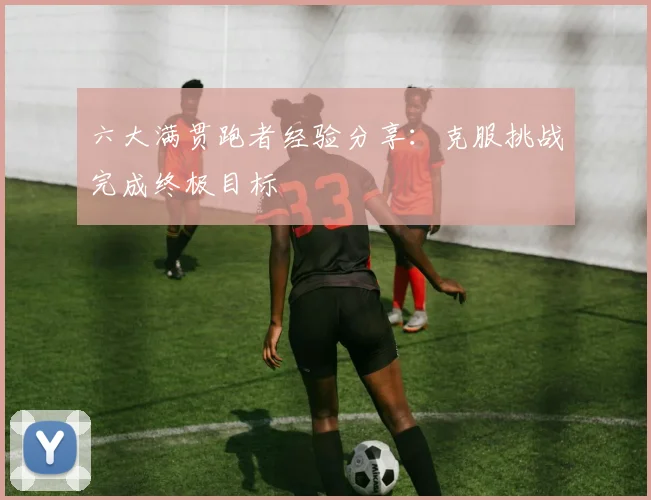 六大满贯跑者经验分享:克服挑战完成终极目标