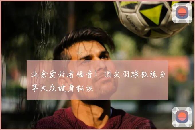 业余爱好者福音!顶尖羽球教练分享大众健身秘诀