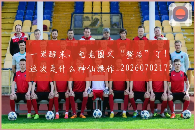 一觉醒来,电竞圈又“整活”了!这次是什么神仙操作_20260702173726