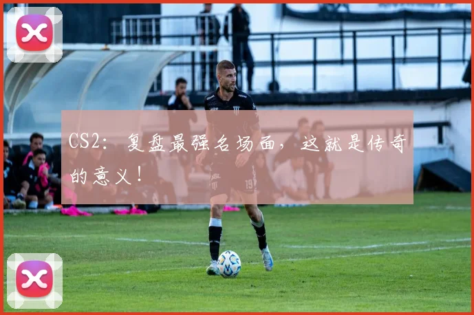 CS2：复盘最强名场面，这就是传奇的意义！