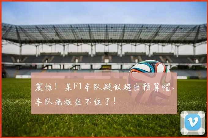 震惊！某F1车队疑似超出预算帽，车队老板坐不住了！