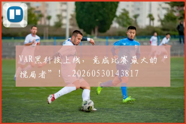 VAR黑科技上线,竟成比赛最大的“搅局者”!_20260530143817